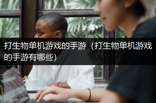 打生物单机游戏的手游（打生物单机游戏的手游有哪些）