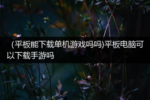 （平板能下载单机游戏吗吗)平板电脑可以下载手游吗
