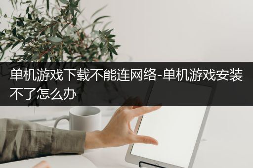 单机游戏下载不能连网络-单机游戏安装不了怎么办