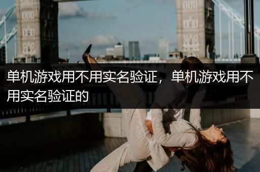 单机游戏用不用实名验证，单机游戏用不用实名验证的