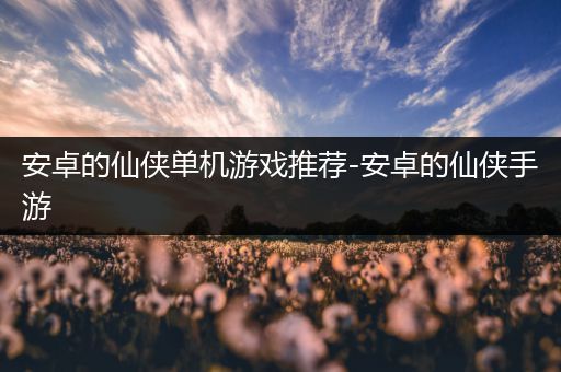 安卓的仙侠单机游戏推荐-安卓的仙侠手游