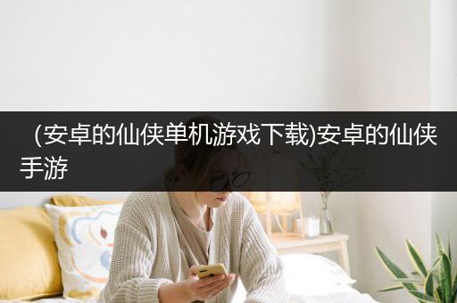 （安卓的仙侠单机游戏下载)安卓的仙侠手游
