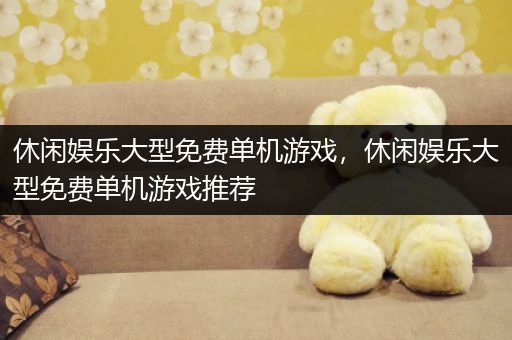 休闲娱乐大型免费单机游戏，休闲娱乐大型免费单机游戏推荐