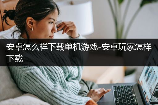 安卓怎么样下载单机游戏-安卓玩家怎样下载