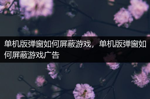 单机版弹窗如何屏蔽游戏，单机版弹窗如何屏蔽游戏广告