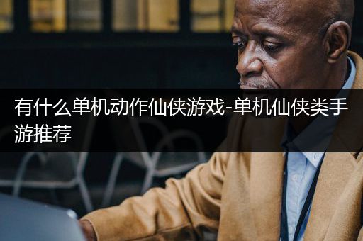 有什么单机动作仙侠游戏-单机仙侠类手游推荐