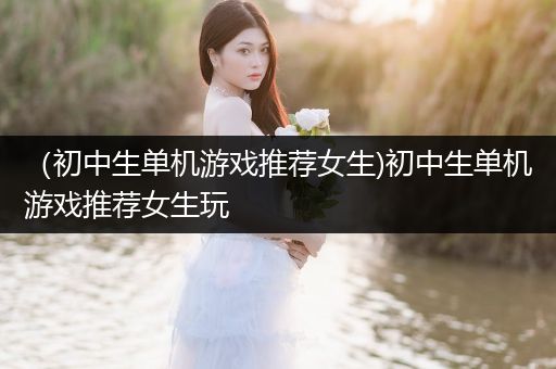 （初中生单机游戏推荐女生)初中生单机游戏推荐女生玩