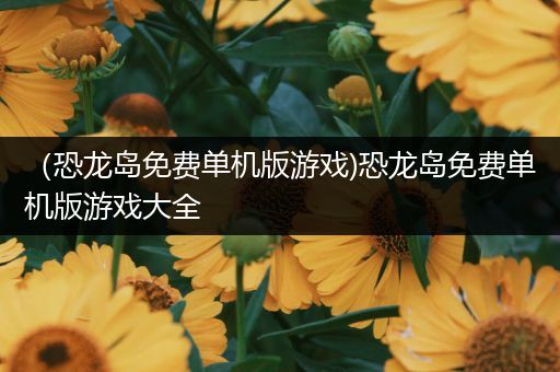 （恐龙岛免费单机版游戏)恐龙岛免费单机版游戏大全