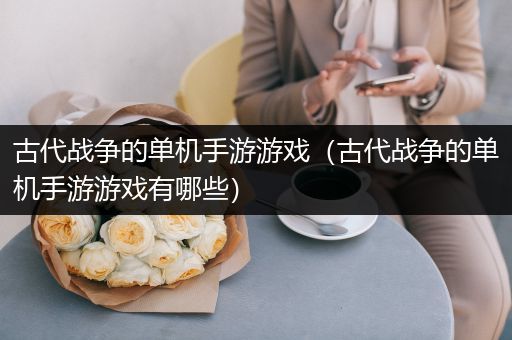 古代战争的单机手游游戏（古代战争的单机手游游戏有哪些）