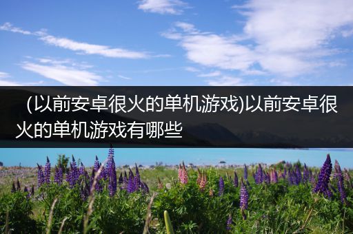 （以前安卓很火的单机游戏)以前安卓很火的单机游戏有哪些