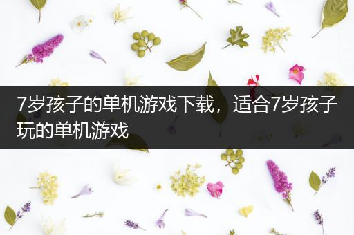 7岁孩子的单机游戏下载，适合7岁孩子玩的单机游戏