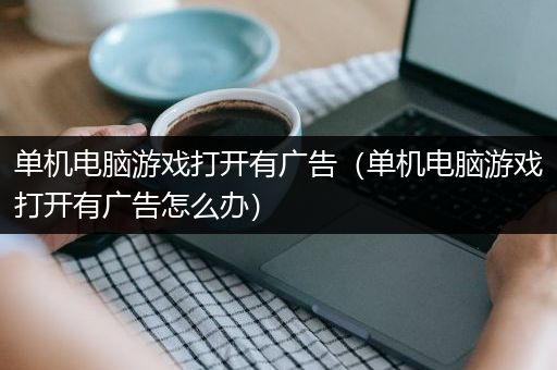 单机电脑游戏打开有广告（单机电脑游戏打开有广告怎么办）