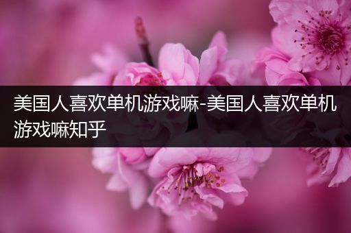 美国人喜欢单机游戏嘛-美国人喜欢单机游戏嘛知乎