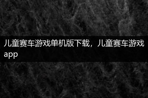 儿童赛车游戏单机版下载，儿童赛车游戏app