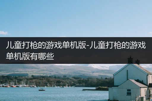 儿童打枪的游戏单机版-儿童打枪的游戏单机版有哪些