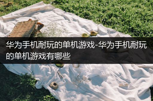 华为手机耐玩的单机游戏-华为手机耐玩的单机游戏有哪些