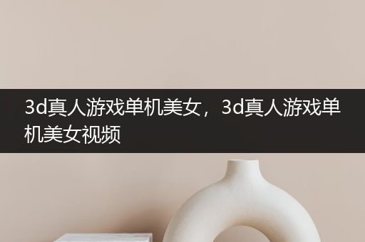 3d真人游戏单机美女，3d真人游戏单机美女视频