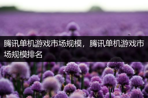 腾讯单机游戏市场规模，腾讯单机游戏市场规模排名