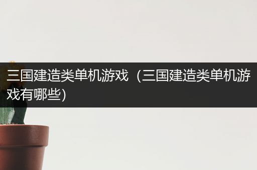 三国建造类单机游戏（三国建造类单机游戏有哪些）