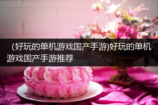 （好玩的单机游戏国产手游)好玩的单机游戏国产手游推荐
