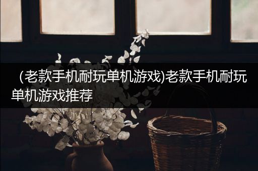 （老款手机耐玩单机游戏)老款手机耐玩单机游戏推荐