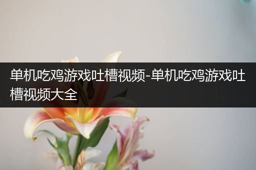单机吃鸡游戏吐槽视频-单机吃鸡游戏吐槽视频大全