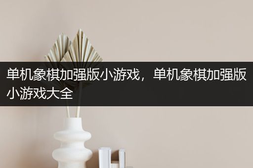 单机象棋加强版小游戏，单机象棋加强版小游戏大全