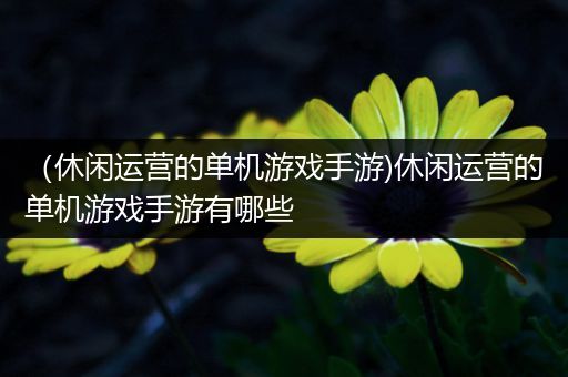 （休闲运营的单机游戏手游)休闲运营的单机游戏手游有哪些