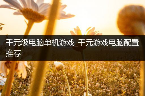 千元级电脑单机游戏_千元游戏电脑配置推荐