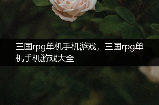 三国rpg单机手机游戏，三国rpg单机手机游戏大全