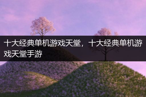 十大经典单机游戏天堂，十大经典单机游戏天堂手游