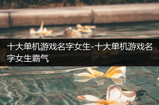 十大单机游戏名字女生-十大单机游戏名字女生霸气