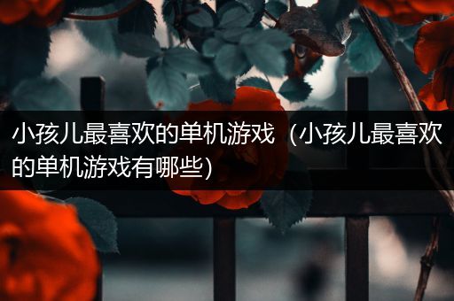 小孩儿最喜欢的单机游戏（小孩儿最喜欢的单机游戏有哪些）