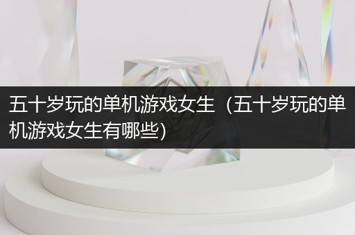 五十岁玩的单机游戏女生（五十岁玩的单机游戏女生有哪些）