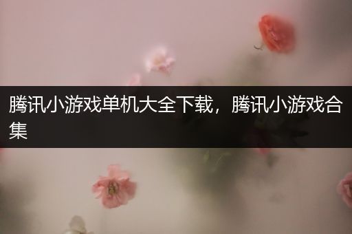 腾讯小游戏单机大全下载，腾讯小游戏合集