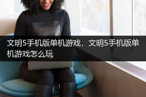 文明5手机版单机游戏，文明5手机版单机游戏怎么玩