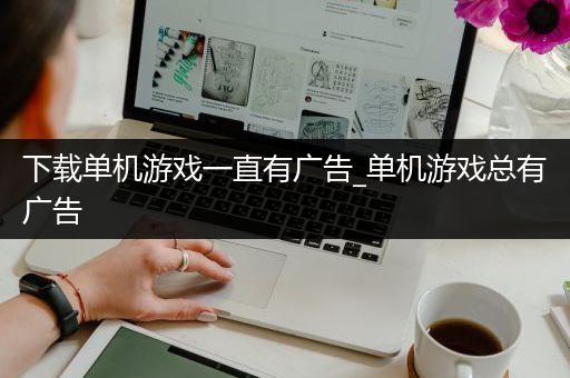 下载单机游戏一直有广告_单机游戏总有广告