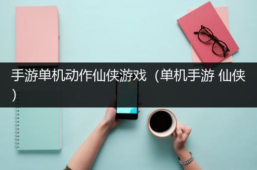 手游单机动作仙侠游戏（单机手游 仙侠）