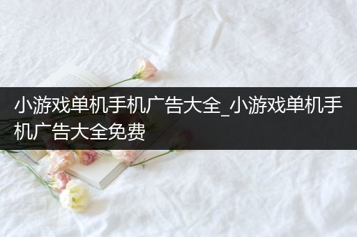 小游戏单机手机广告大全_小游戏单机手机广告大全免费