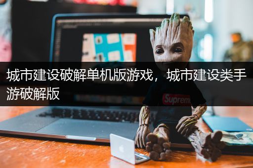 城市建设破解单机版游戏，城市建设类手游破解版