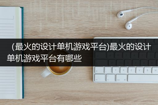 （最火的设计单机游戏平台)最火的设计单机游戏平台有哪些