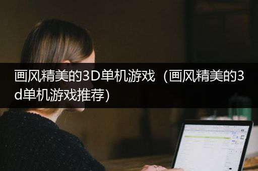 画风精美的3D单机游戏（画风精美的3d单机游戏推荐）