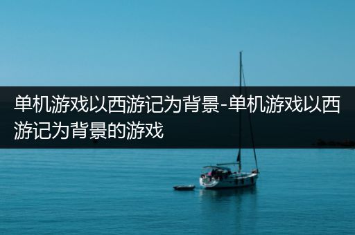 单机游戏以西游记为背景-单机游戏以西游记为背景的游戏