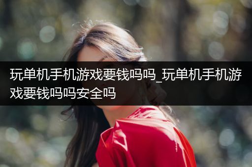 玩单机手机游戏要钱吗吗_玩单机手机游戏要钱吗吗安全吗