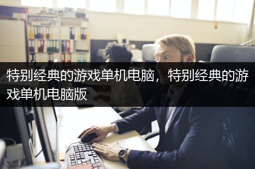 特别经典的游戏单机电脑，特别经典的游戏单机电脑版