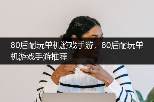 80后耐玩单机游戏手游，80后耐玩单机游戏手游推荐