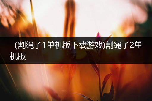 （割绳子1单机版下载游戏)割绳子2单机版