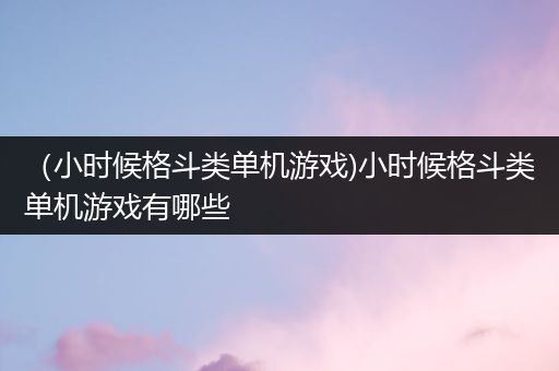 （小时候格斗类单机游戏)小时候格斗类单机游戏有哪些