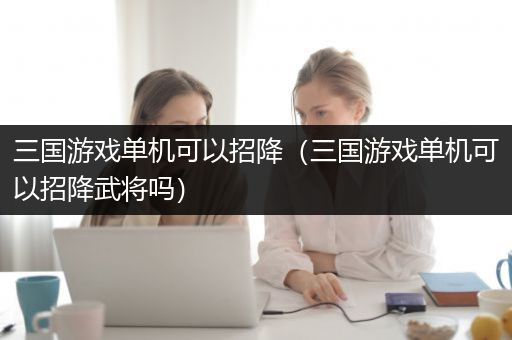 三国游戏单机可以招降（三国游戏单机可以招降武将吗）