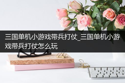 三国单机小游戏带兵打仗_三国单机小游戏带兵打仗怎么玩